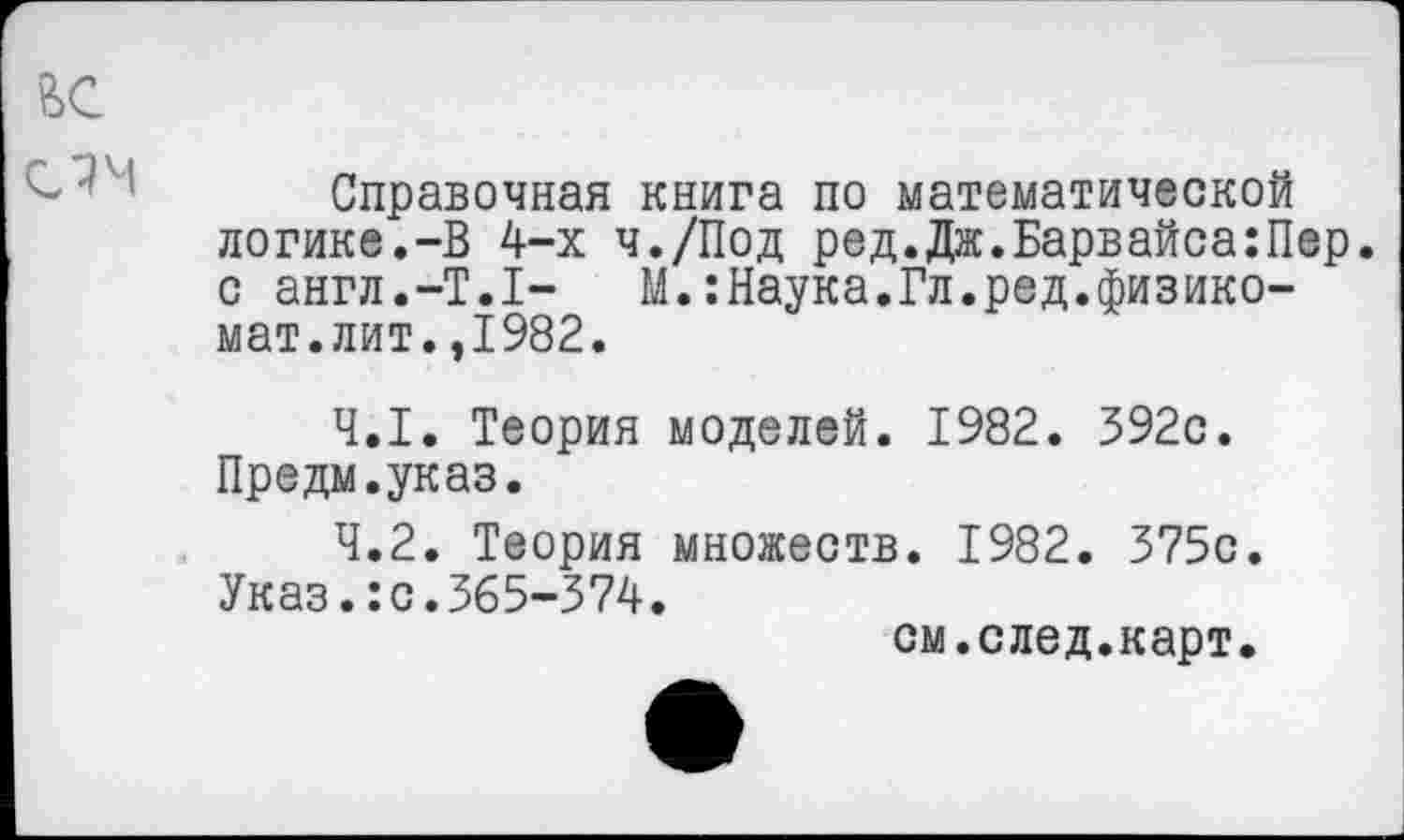 ﻿Справочная книга по математической логике.-В 4-х ч./Под ред.Дж.Барвайса:Пер. с англ.-Т.1- М.:Наука.Гл.ред.физикомат. лит.,1982.
4.1.	Теория моделей. 1982. 392с. Предм.указ.
4.2.	Теория множеств. 1982. 375с. Указ.:с.365-374.
см.след.карт.